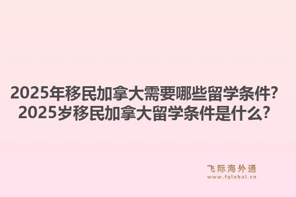 2025年移民加拿大需要哪些留學條件？2025歲移民加拿大留學條件是什么？1.jpg