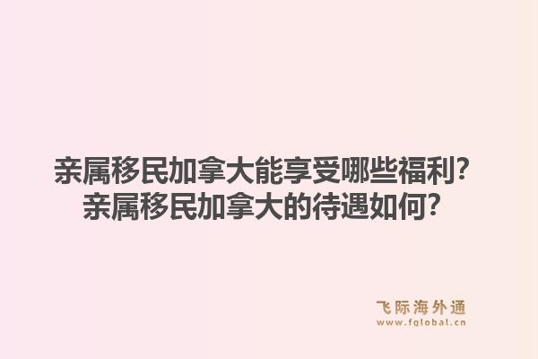 親屬移民加拿大能享受哪些福利？親屬移民加拿大的待遇如何？1.jpg