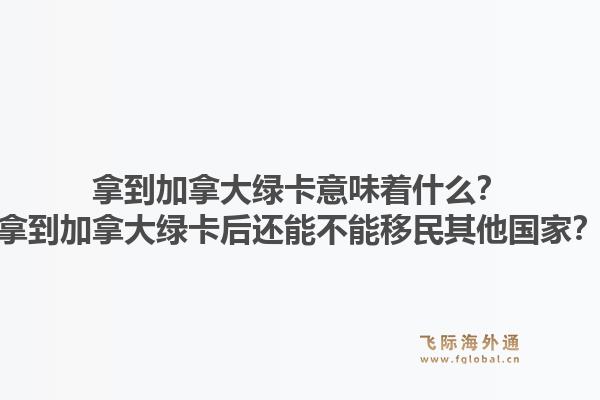拿到加拿大綠卡意味著什么？拿到加拿大綠卡后還能不能移民其他國(guó)家？1.jpg