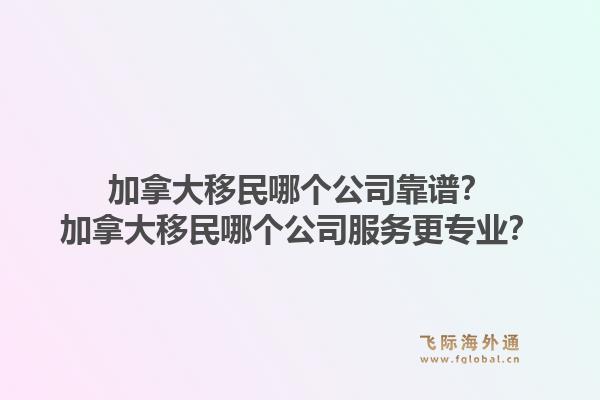 加拿大移民哪個公司靠譜？加拿大移民哪個公司服務(wù)更專業(yè)？1.jpg