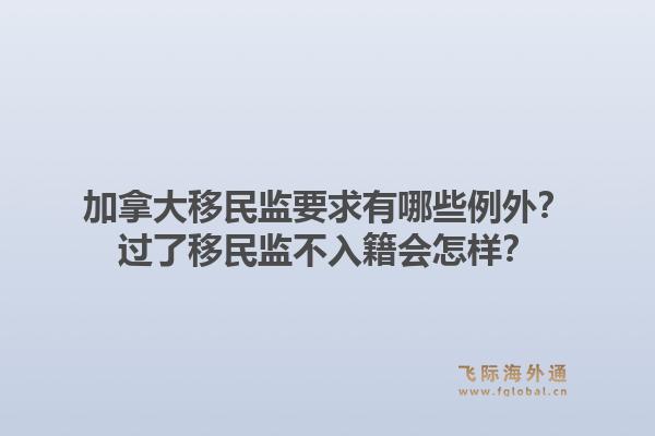 加拿大移民監(jiān)要求有哪些例外？過了移民監(jiān)不入籍會(huì)怎樣？1.jpg