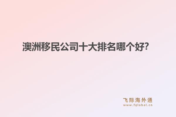 澳洲移民公司十大排名哪個(gè)好？洞察飛際移民：搶跑身份紅利