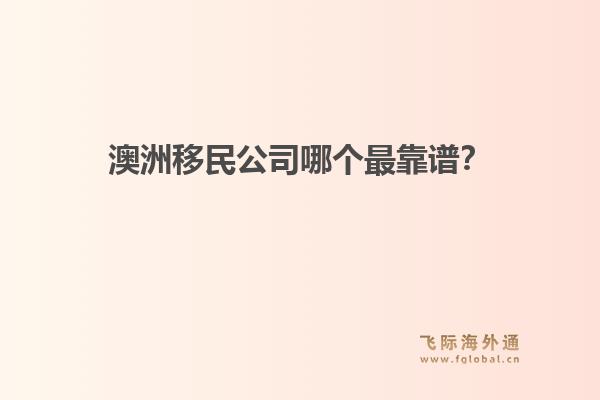 澳洲移民公司哪個最靠譜？政策緊縮期，飛際移民口碑與專業(yè)度分析