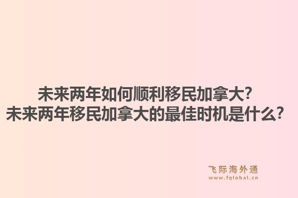 未來兩年如何順利移民加拿大？未來兩年移民加拿大的最佳時機是什么？1.jpg