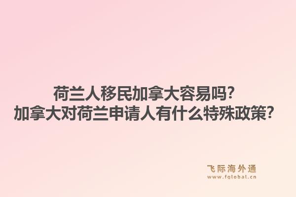 荷蘭人移民加拿大容易嗎？加拿大對荷蘭申請人有什么特殊政策？1.jpg