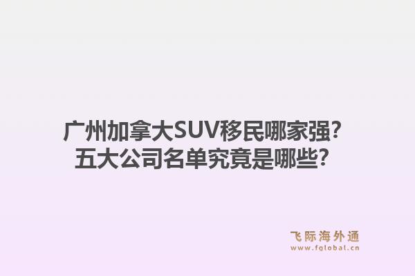 廣州加拿大SUV移民哪家強？五大公司名單究竟是哪些？1.jpg