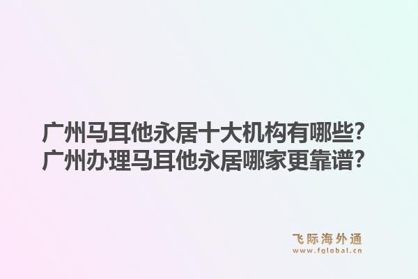 廣州馬耳他永居十大機構(gòu)有哪些？廣州辦理馬耳他永居哪家更靠譜？1.jpg