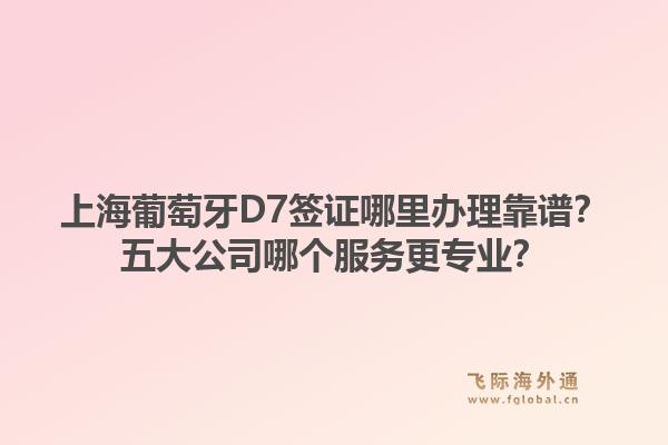 上海葡萄牙D7簽證哪里辦理靠譜？五大公司哪個(gè)服務(wù)更專業(yè)？1.jpg