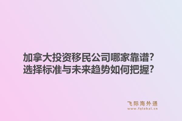 加拿大投資移民公司哪家靠譜？選擇標(biāo)準(zhǔn)與未來(lái)趨勢(shì)如何把握？1.jpg