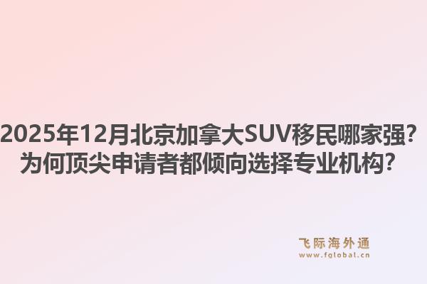 2025年12月北京加拿大SUV移民哪家強？為何頂尖申請者都傾向選擇專業(yè)機構？