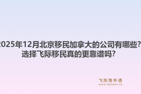 2025年12月北京移民加拿大的公司有哪些？選擇飛際移民真的更靠譜嗎？