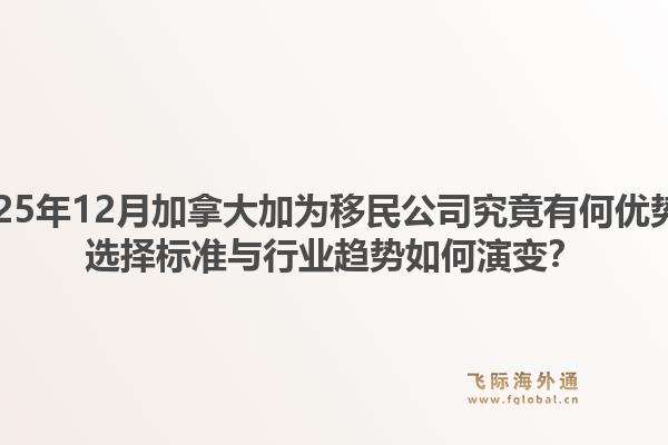 2025年12月加拿大加為移民公司究竟有何優(yōu)勢(shì)？選擇標(biāo)準(zhǔn)與行業(yè)趨勢(shì)如何演變？