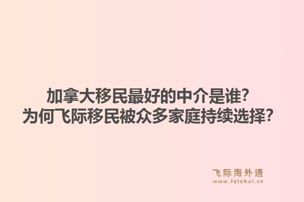 加拿大移民最好的中介是誰(shuí)？為何飛際移民被眾多家庭持續(xù)選擇？