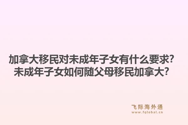 加拿大移民對未成年子女有什么要求？未成年子女如何隨父母移民加拿大？1.jpg