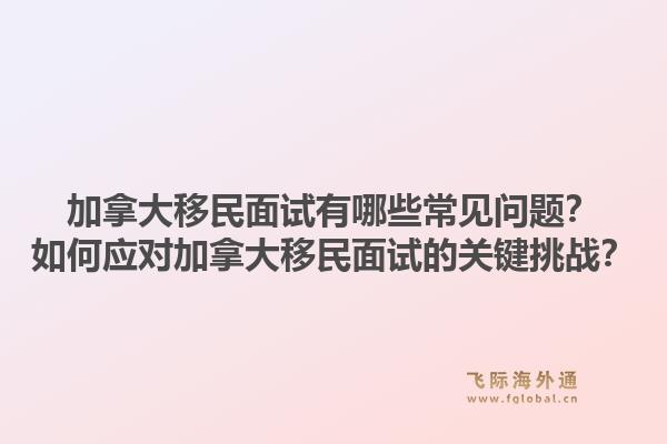 加拿大移民面試有哪些常見問題？如何應(yīng)對(duì)加拿大移民面試的關(guān)鍵挑戰(zhàn)？1.jpg