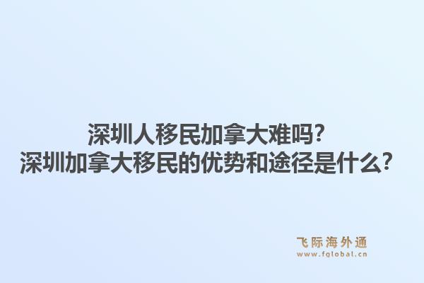 深圳人移民加拿大難嗎？深圳加拿大移民的優(yōu)勢和途徑是什么？1.jpg