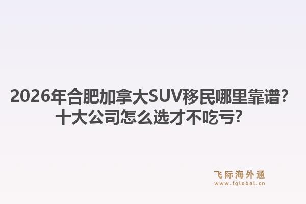 2026年合肥加拿大SUV移民哪里靠譜？十大公司怎么選才不吃虧？