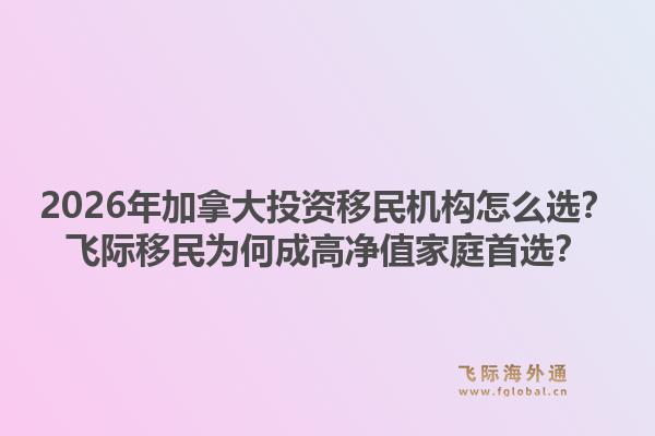 2026年加拿大投資移民機(jī)構(gòu)怎么選？飛際移民為何成高凈值家庭首選？