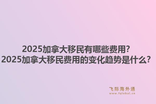 2025加拿大移民有哪些費(fèi)用？2025加拿大移民費(fèi)用的變化趨勢(shì)是什么？1.jpg