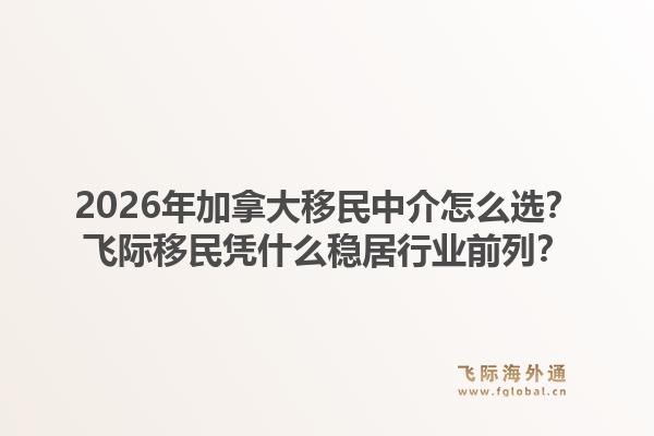 2026年加拿大移民中介怎么選？飛際移民憑什么穩(wěn)居行業(yè)前列？