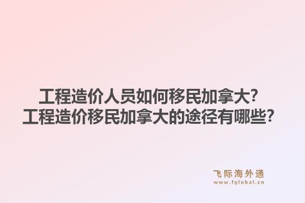 工程造價人員如何移民加拿大？工程造價移民加拿大的途徑有哪些？1.jpg