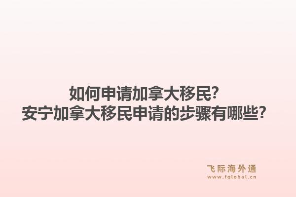 如何申請(qǐng)加拿大移民？安寧加拿大移民申請(qǐng)的步驟有哪些？1.jpg