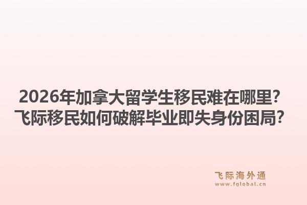 2026年加拿大留學(xué)生移民難在哪里？飛際移民如何破解畢業(yè)即失身份困局？