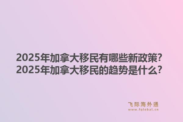 2025年加拿大移民有哪些新政策？2025年加拿大移民的趨勢是什么？1.jpg