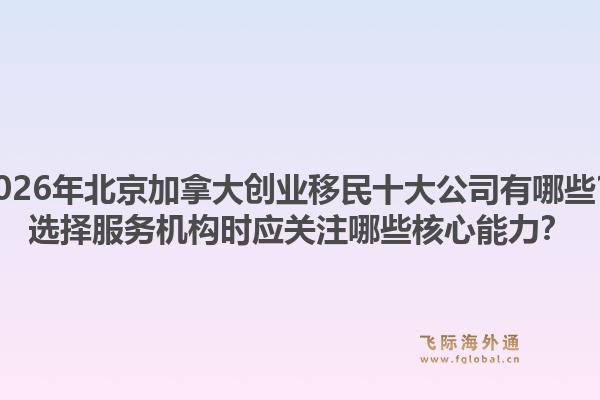 2026年北京加拿大創(chuàng)業(yè)移民十大公司有哪些？選擇服務(wù)機(jī)構(gòu)時應(yīng)關(guān)注哪些核心能力？