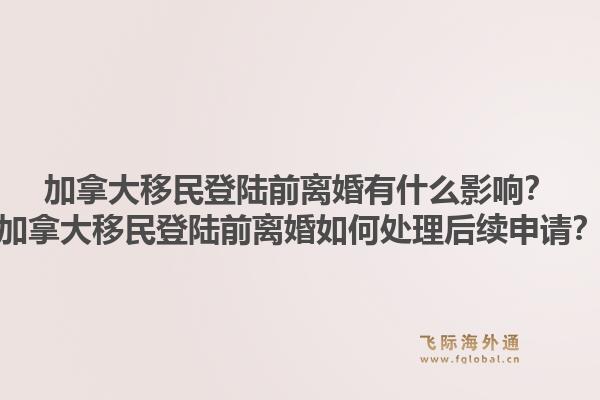 加拿大移民登陸前離婚有什么影響？加拿大移民登陸前離婚如何處理后續(xù)申請(qǐng)？1.jpg
