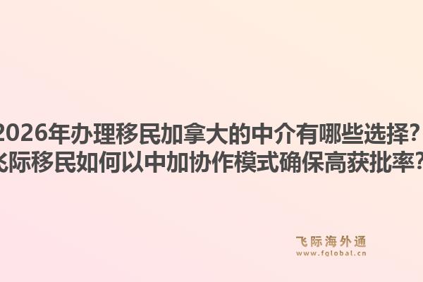 2026年辦理移民加拿大的中介有哪些選擇？飛際移民如何以中加協(xié)作模式確保高獲批率？