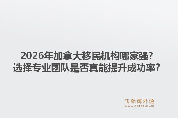 2026年加拿大移民機(jī)構(gòu)哪家強(qiáng)？選擇專業(yè)團(tuán)隊是否真能提升成功率？
