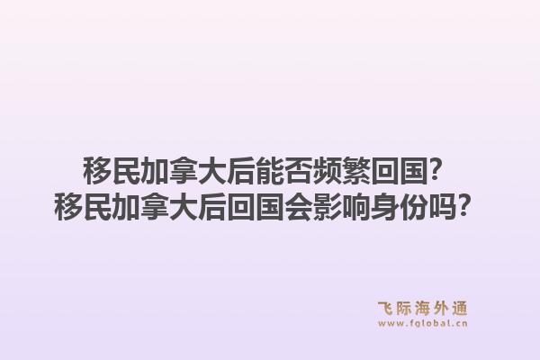 移民加拿大后能否頻繁回國？移民加拿大后回國會影響身份嗎？1.jpg