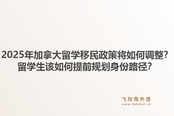 2025年加拿大留學(xué)移民政策將如何調(diào)整？留學(xué)生該如何提前規(guī)劃身份路徑？1.jpg
