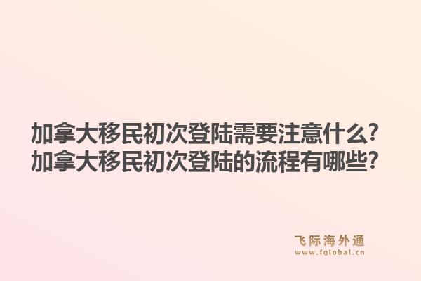 加拿大移民初次登陸需要注意什么？加拿大移民初次登陸的流程有哪些？1.jpg