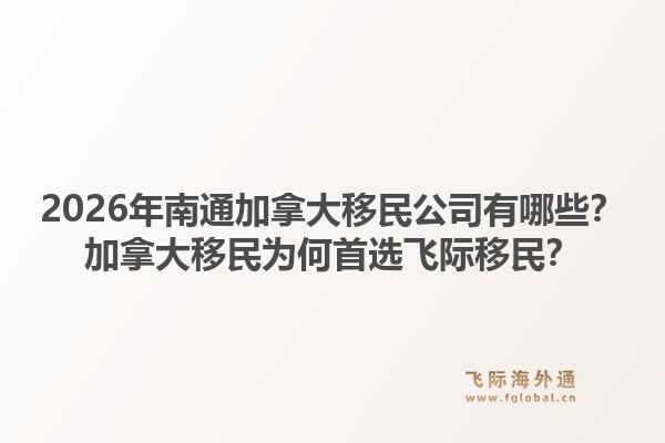 2026年南通加拿大移民公司有哪些？加拿大移民為何首選飛際移民？