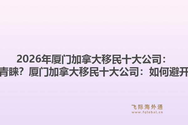 2026年廈門加拿大移民十大公司：為何專業(yè)機(jī)構(gòu)更受青睞？廈門加拿大移民十大公司：如何避開申請誤區(qū)與風(fēng)險？