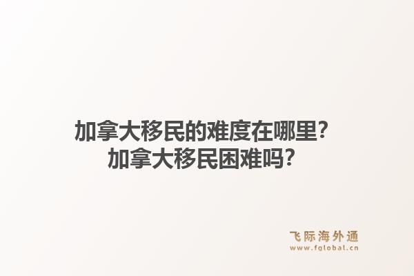 加拿大移民的難度在哪里？加拿大移民困難嗎？