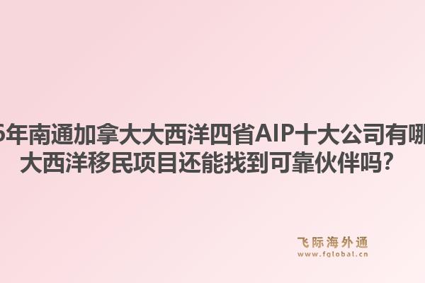 2026年南通加拿大大西洋四省AIP十大公司有哪些？大西洋移民項目還能找到可靠伙伴嗎？