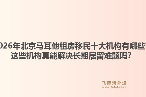 2026年北京馬耳他租房移民十大機構(gòu)有哪些？這些機構(gòu)真能解決長期居留難題嗎？1.jpg