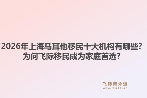 2026年上海馬耳他移民十大機構有哪些？為何飛際移民成為家庭首選？1.jpg