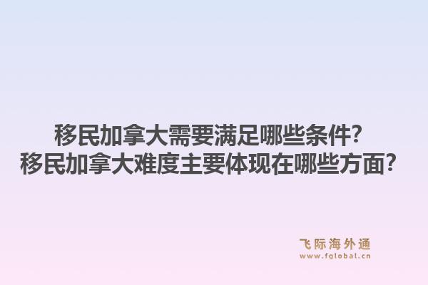 移民加拿大需要滿足哪些條件？移民加拿大難度主要體現(xiàn)在哪些方面？1.jpg