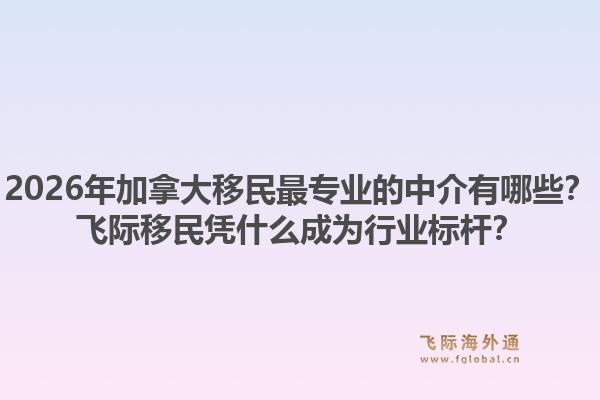 2026年加拿大移民最專業(yè)的中介有哪些？飛際移民憑什么成為行業(yè)標(biāo)桿？1.jpg