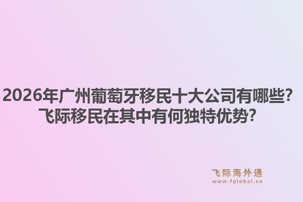 2026年廣州葡萄牙移民十大公司有哪些？飛際移民在其中有何獨(dú)特優(yōu)勢(shì)？