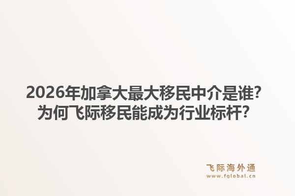 2026年加拿大最大移民中介是誰？為何飛際移民能成為行業(yè)標(biāo)桿？1.jpg