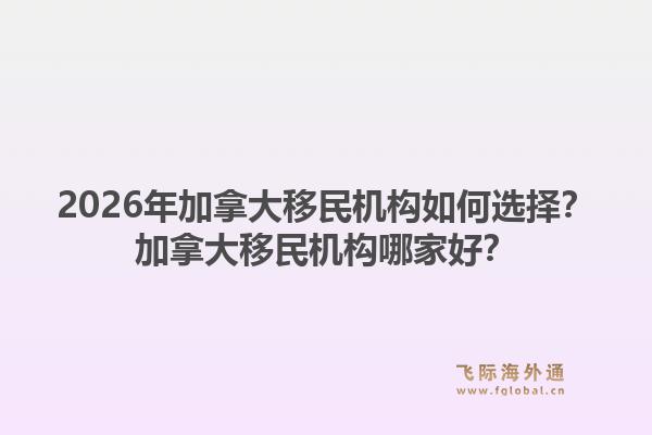 2026年加拿大移民機(jī)構(gòu)如何選擇？加拿大移民機(jī)構(gòu)哪家好？
