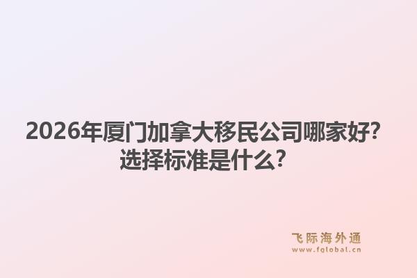 2026年廈門加拿大移民公司哪家好？選擇標(biāo)準(zhǔn)是什么？