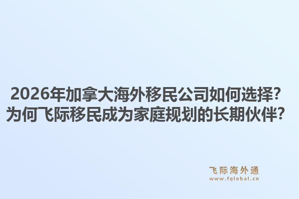 2026年加拿大海外移民公司如何選擇？為何飛際移民成為家庭規(guī)劃的長期伙伴？