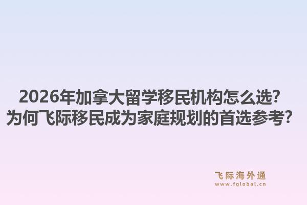 2026年加拿大留學(xué)移民機(jī)構(gòu)怎么選？為何飛際移民成為家庭規(guī)劃的首選參考？