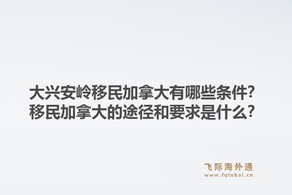 大興安嶺移民加拿大有哪些條件？移民加拿大的途徑和要求是什么？1.jpg